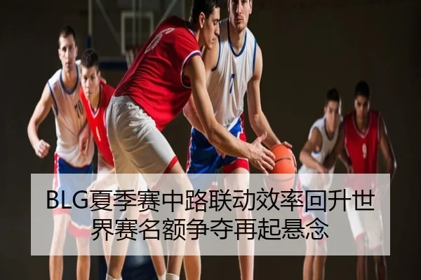 BLG夏季赛中路联动效率回升世界赛名额争夺再起悬念