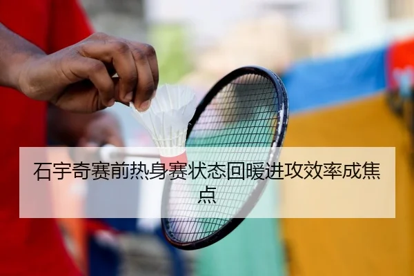 石宇奇赛前热身赛状态回暖进攻效率成焦点