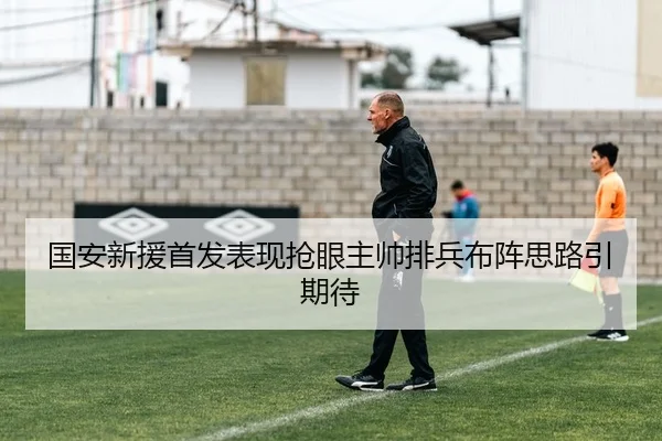 国安新援首发表现抢眼主帅排兵布阵思路引期待