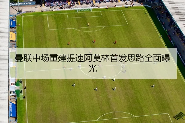 曼联中场重建提速阿莫林首发思路全面曝光