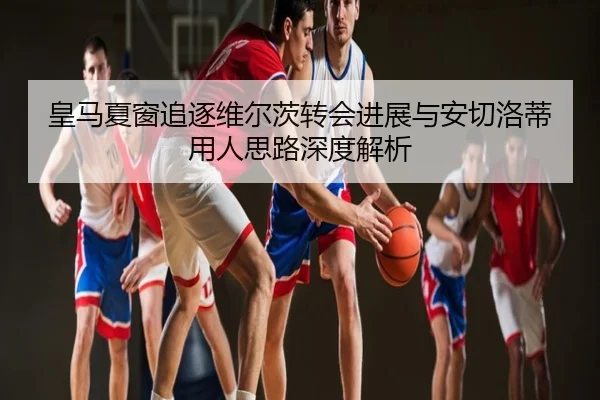 皇马夏窗追逐维尔茨转会进展与安切洛蒂用人思路深度解析