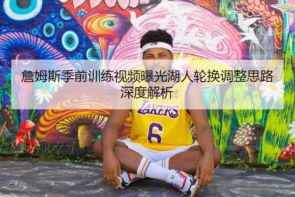 詹姆斯季前训练视频曝光湖人轮换调整思路深度解析