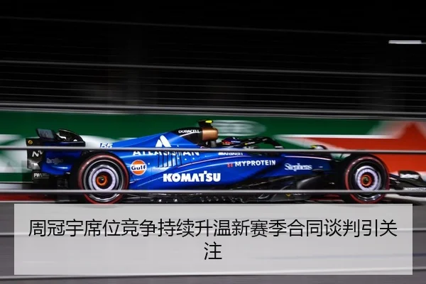 周冠宇席位竞争持续升温新赛季合同谈判引关注