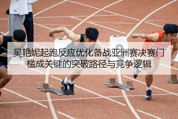 吴艳妮起跑反应优化备战亚洲赛决赛门槛成关键的突破路径与竞争逻辑