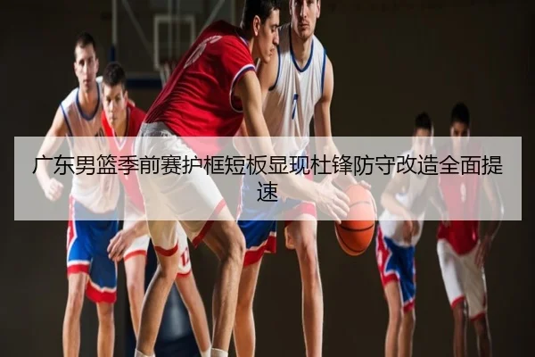 广东男篮季前赛护框短板显现杜锋防守改造全面提速