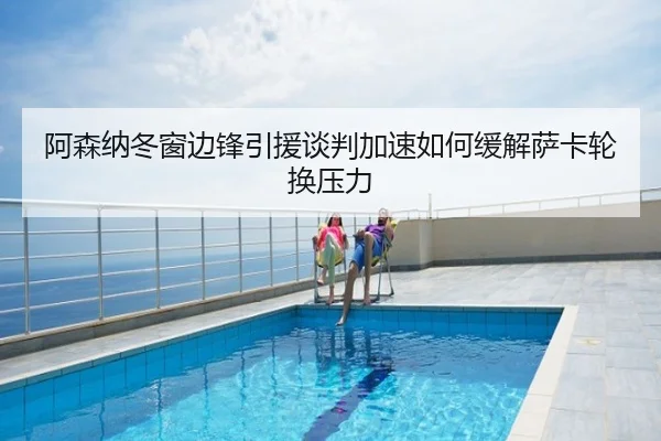 阿森纳冬窗边锋引援谈判加速如何缓解萨卡轮换压力