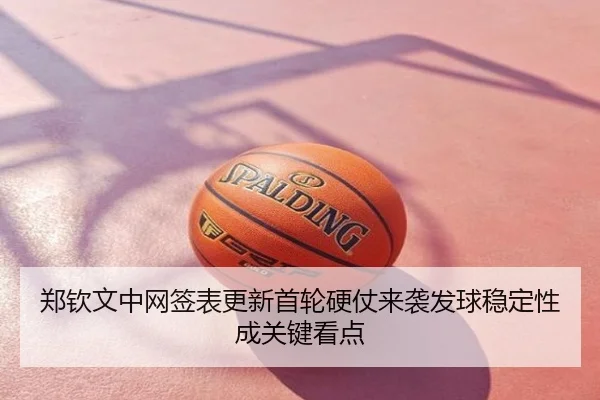 郑钦文中网签表更新首轮硬仗来袭发球稳定性成关键看点