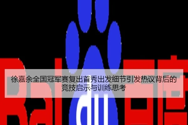 徐嘉余全国冠军赛复出首秀出发细节引发热议背后的竞技启示与训练思考